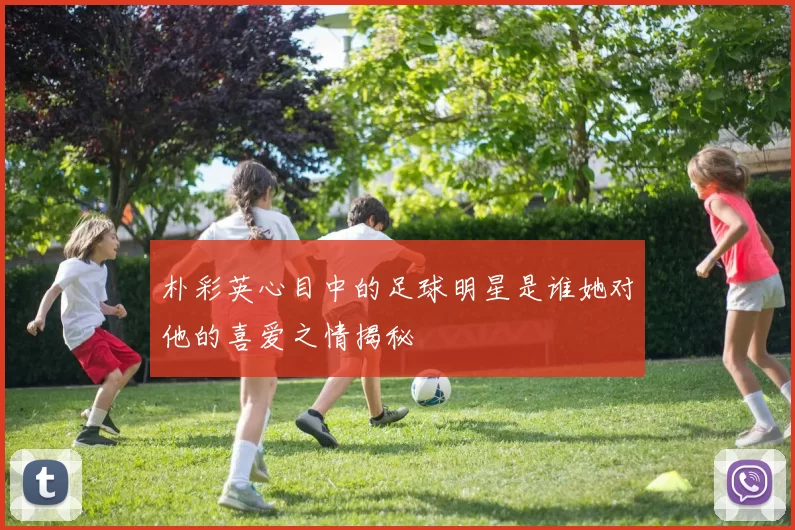 朴彩英心目中的足球明星是谁她对他的喜爱之情揭秘