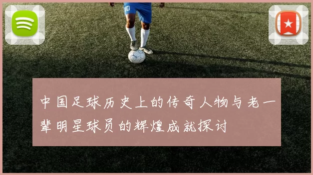 中国足球历史上的传奇人物与老一辈明星球员的辉煌成就探讨