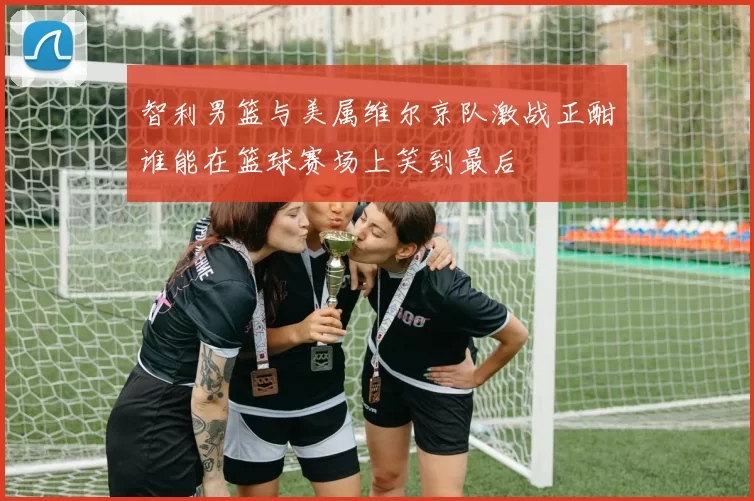 智利男篮与美属维尔京队激战正酣谁能在篮球赛场上笑到最后