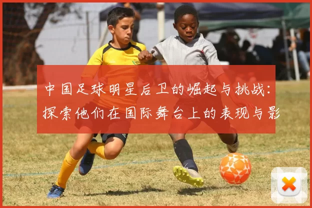 中国足球明星后卫的崛起与挑战：探索他们在国际舞台上的表现与影响力