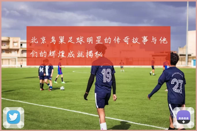 北京鸟巢足球明星的传奇故事与他们的辉煌成就揭秘