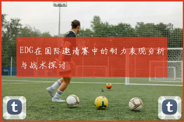 EDG在国际邀请赛中的耐力表现分析与战术探讨