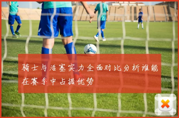 骑士与活塞实力全面对比分析谁能在赛季中占据优势
