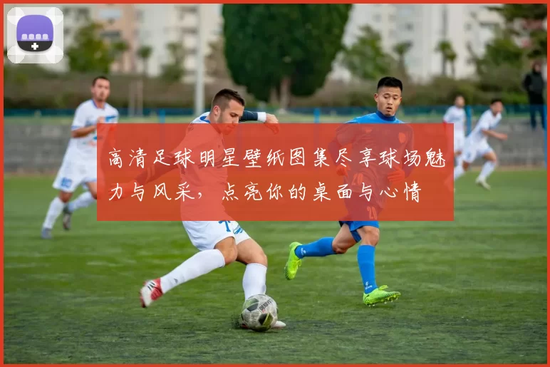 高清足球明星壁纸图集尽享球场魅力与风采，点亮你的桌面与心情