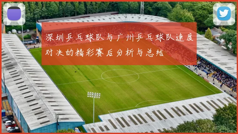 深圳乒乓球队与广州乒乓球队速度对决的精彩赛后分析与总结