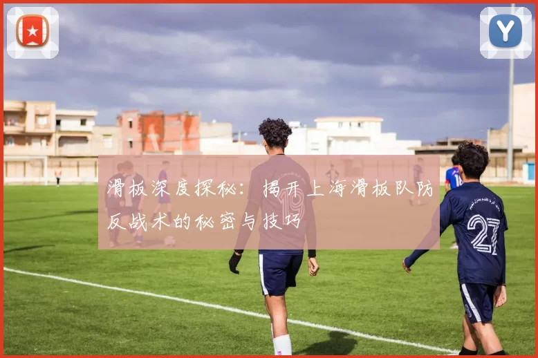滑板深度探秘：揭开上海滑板队防反战术的秘密与技巧