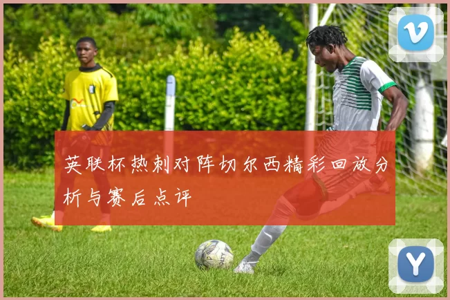 英联杯热刺对阵切尔西精彩回放分析与赛后点评