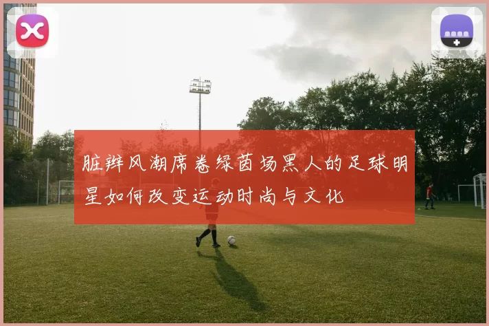 脏辫风潮席卷绿茵场黑人的足球明星如何改变运动时尚与文化