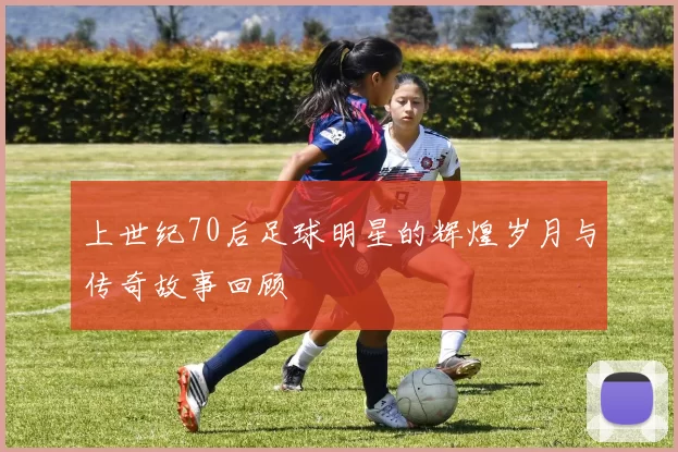 上世纪70后足球明星的辉煌岁月与传奇故事回顾