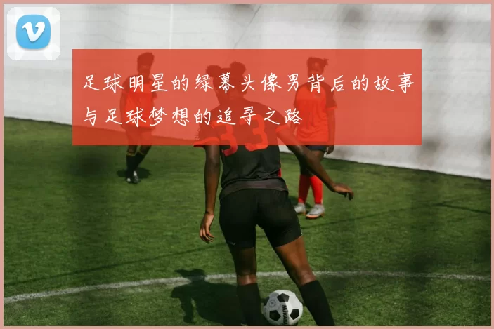 足球明星的绿幕头像男背后的故事与足球梦想的追寻之路