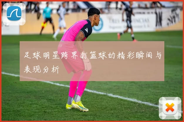 足球明星跨界打篮球的精彩瞬间与表现分析