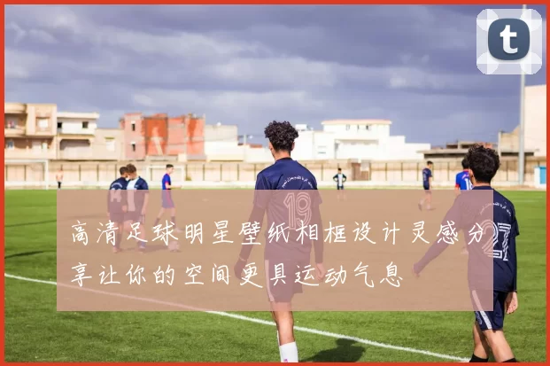高清足球明星壁纸相框设计灵感分享让你的空间更具运动气息