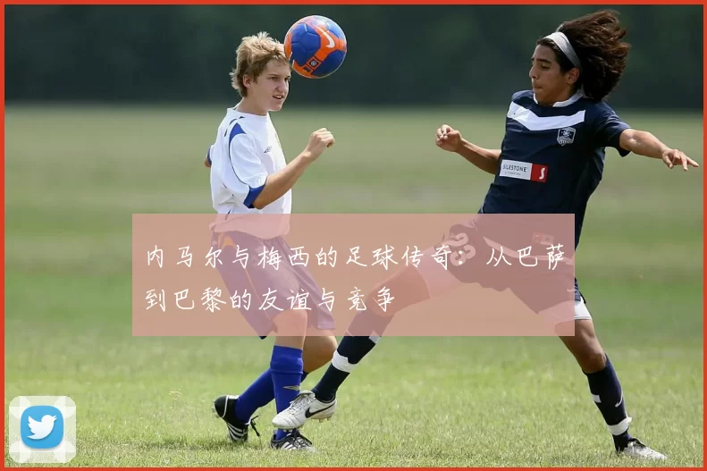 内马尔与梅西的足球传奇：从巴萨到巴黎的友谊与竞争