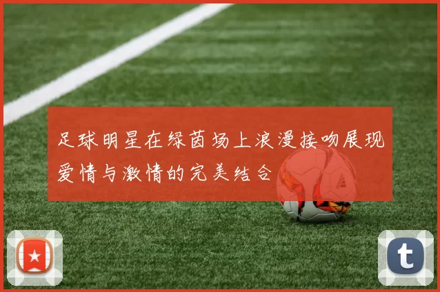 足球明星在绿茵场上浪漫接吻展现爱情与激情的完美结合