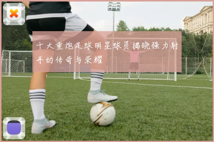 十大重炮足球明星球员揭晓强力射手的传奇与荣耀
