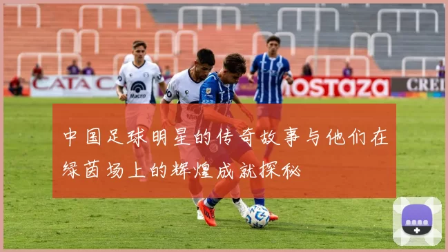 中国足球明星的传奇故事与他们在绿茵场上的辉煌成就探秘
