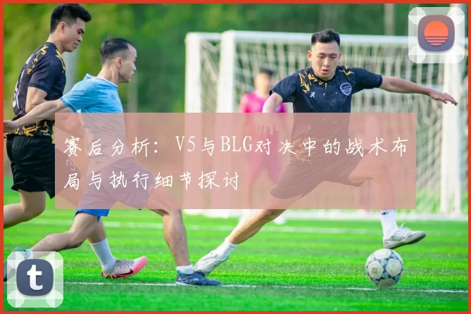 赛后分析：V5与BLG对决中的战术布局与执行细节探讨