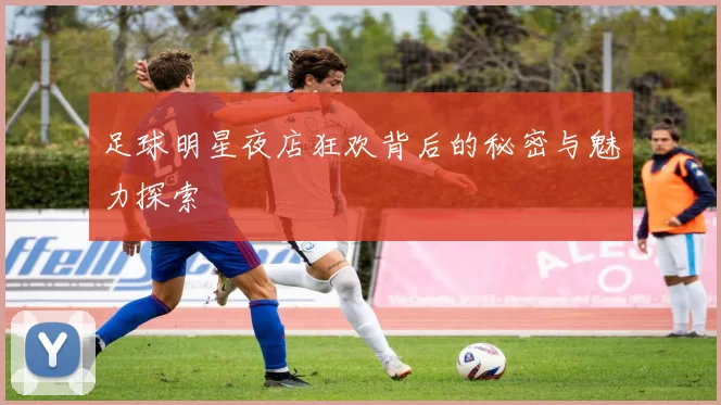 足球明星夜店狂欢背后的秘密与魅力探索