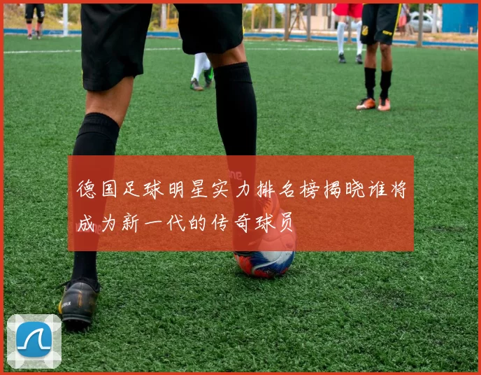 德国足球明星实力排名榜揭晓谁将成为新一代的传奇球员