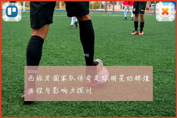 西班牙国家队传奇足球明星的辉煌历程与影响力探讨