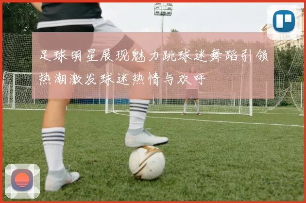 足球明星展现魅力跳球迷舞蹈引领热潮激发球迷热情与欢呼
