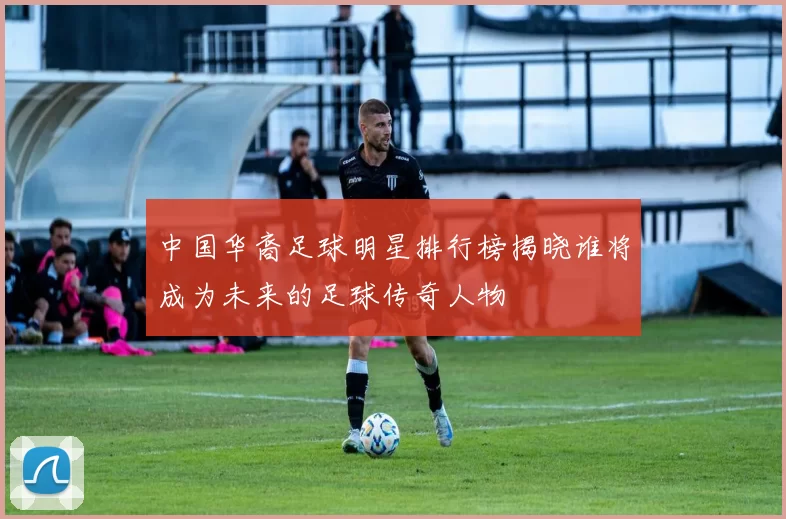 中国华裔足球明星排行榜揭晓谁将成为未来的足球传奇人物