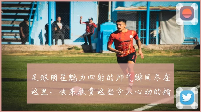 足球明星魅力四射的帅气瞬间尽在这里，快来欣赏这些令人心动的精彩图片吧