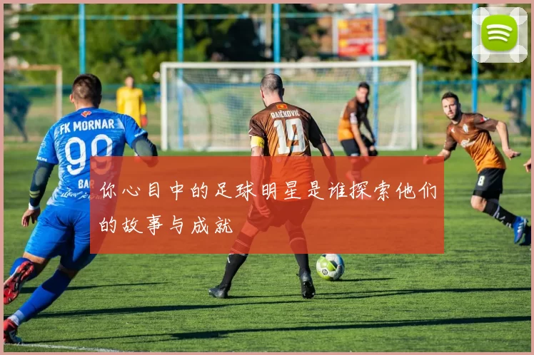 你心目中的足球明星是谁探索他们的故事与成就