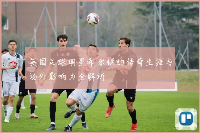 英国足球明星希尔顿的传奇生涯与场外影响力全解析