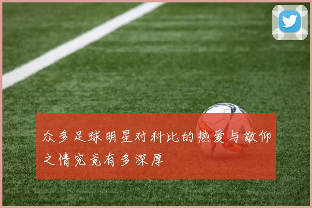 众多足球明星对科比的热爱与敬仰之情究竟有多深厚