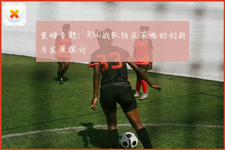 重磅专题：RNG战队防反策略的创新与发展探讨