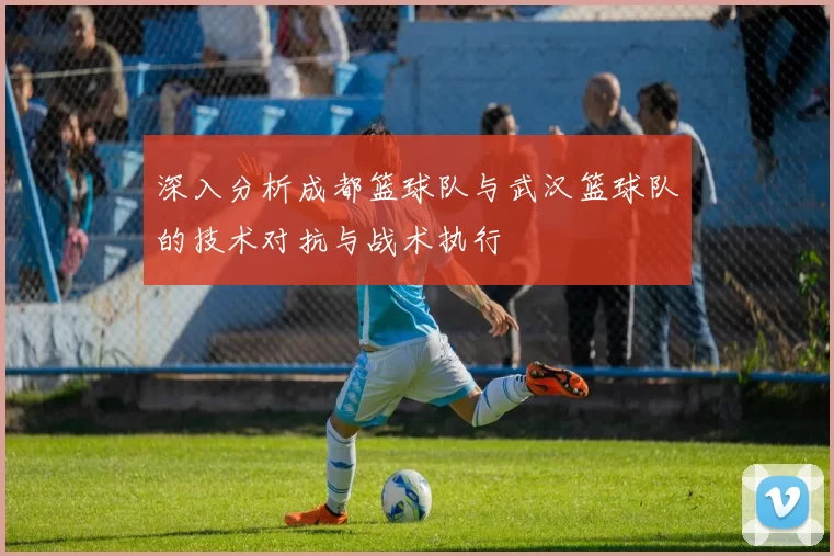 深入分析成都篮球队与武汉篮球队的技术对抗与战术执行