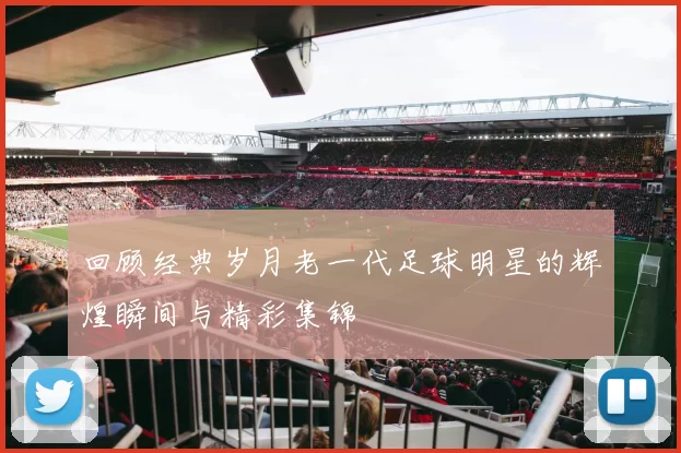 回顾经典岁月老一代足球明星的辉煌瞬间与精彩集锦