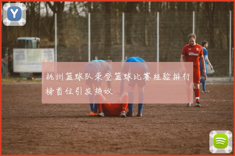 杭州篮球队荣登篮球比赛经验排行榜首位引发热议