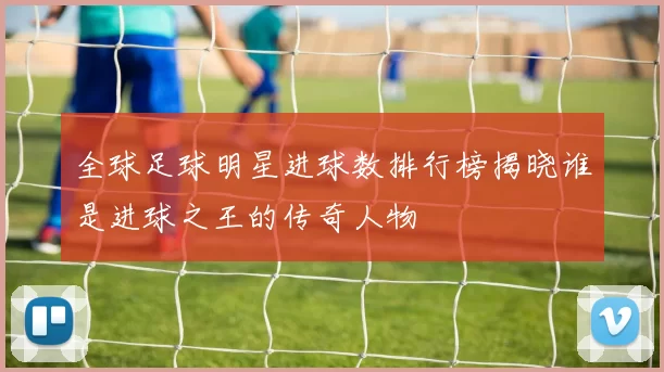 全球足球明星进球数排行榜揭晓谁是进球之王的传奇人物