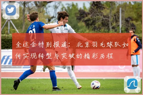 全运会特别报道：北京羽毛球队如何实现转型与突破的精彩历程