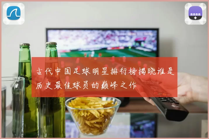古代中国足球明星排行榜揭晓谁是历史最佳球员的巅峰之作