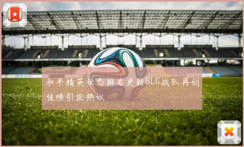 和平精英状态排名更新BLG战队再创佳绩引发热议