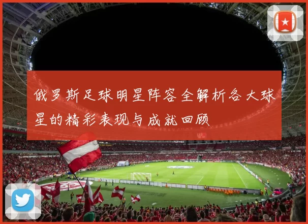 俄罗斯足球明星阵容全解析各大球星的精彩表现与成就回顾