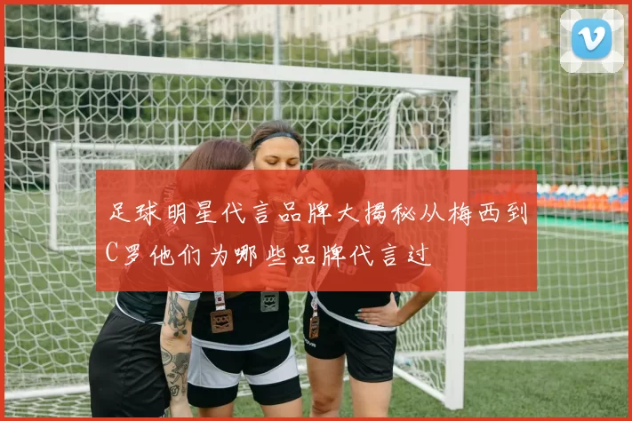 足球明星代言品牌大揭秘从梅西到C罗他们为哪些品牌代言过