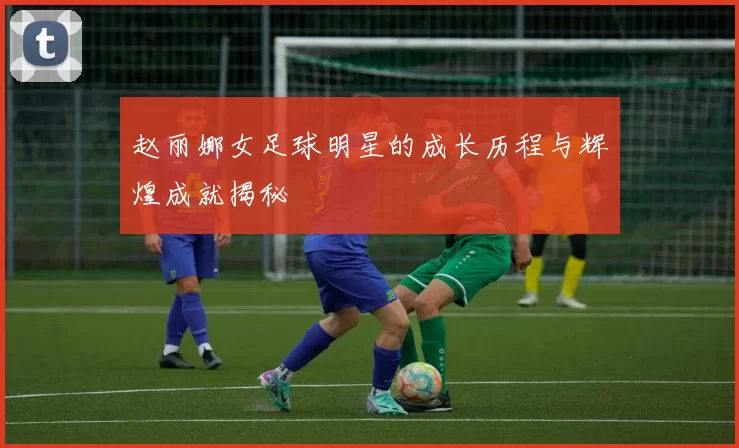 赵丽娜女足球明星的成长历程与辉煌成就揭秘