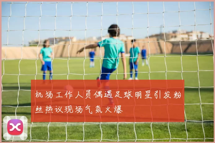 机场工作人员偶遇足球明星引发粉丝热议现场气氛火爆