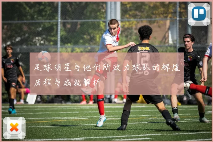 足球明星与他们所效力球队的辉煌历程与成就解析