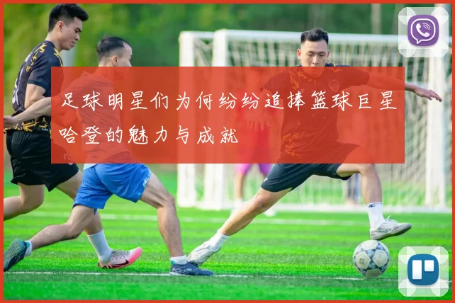足球明星们为何纷纷追捧篮球巨星哈登的魅力与成就