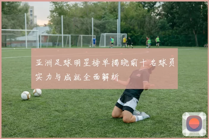 亚洲足球明星榜单揭晓前十名球员实力与成就全面解析