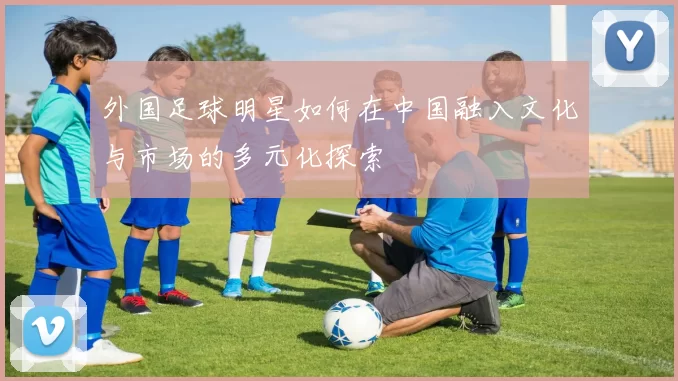 外国足球明星如何在中国融入文化与市场的多元化探索