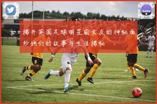 揭开英国足球明星前女友的神秘面纱她们的故事与生活揭秘
