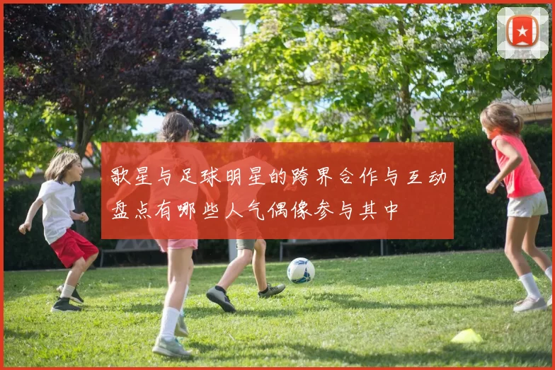 歌星与足球明星的跨界合作与互动盘点有哪些人气偶像参与其中