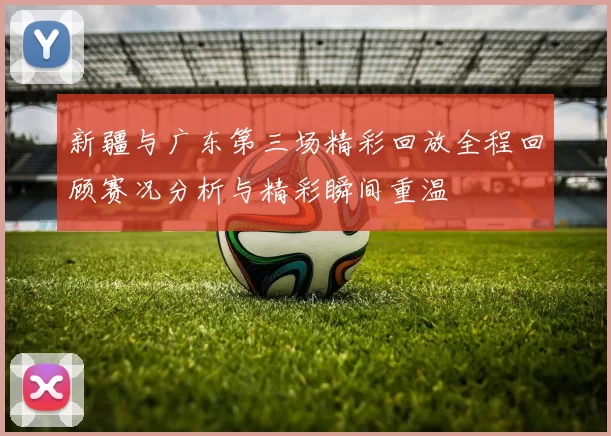 新疆与广东第三场精彩回放全程回顾赛况分析与精彩瞬间重温