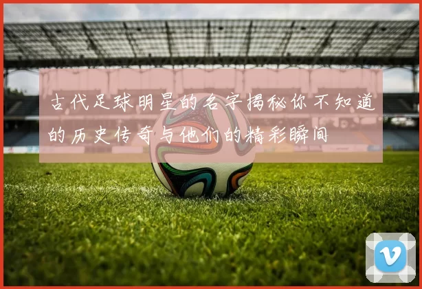 古代足球明星的名字揭秘你不知道的历史传奇与他们的精彩瞬间